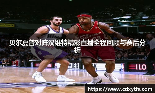 贝尔夏普对阵汉维特精彩直播全程回顾与赛后分析